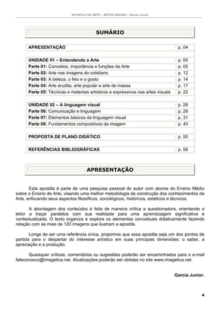 APOSTILA DE ARTE – ARTES VISUAIS – Garcia Junior
4
SUMÁRIO
APRESENTAÇÃO p. 04
UNIDADE 01 – Entendendo a Arte p. 05
Parte 01: Conceitos, importância e funções da Arte p. 05
Parte 02: Arte nas imagens do cotidiano p. 12
Parte 03: A beleza, o feio e o gosto p. 14
Parte 04: Arte erudita, arte popular e arte de massa p. 17
Parte 05: Técnicas e materiais artísticos e expressivos nas artes visuais p. 22
UNIDADE 02 – A linguagem visual p. 28
Parte 06: Comunicação e linguagem p. 28
Parte 07: Elementos básicos da linguagem visual p. 31
Parte 08: Fundamentos compositivos da imagem p. 45
PROPOSTA DE PLANO DIDÁTICO p. 50
REFERÊNCIAS BIBLIOGRÁFICAS p. 58
APRESENTAÇÃO
Esta apostila é parte de uma pesquisa pessoal do autor com alunos do Ensino Médio
sobre o Ensino de Arte, visando uma melhor metodologia de construção dos conhecimentos da
Arte, enfocando seus aspectos filosóficos, sociológicos, históricos, estéticos e técnicos.
A abordagem dos conteúdos é feita de maneira crítica e questionadora, orientando o
leitor a traçar paralelos com sua realidade para uma aprendizagem significativa e
contextualizada. O texto organiza e explora os elementos conceituais didaticamente fazendo
relação com as mais de 120 imagens que ilustram a apostila.
Longe de ser uma referência única, propomos que essa apostila seja um dos pontos de
partida para o despertar do interesse artístico em suas principais dimensões: o saber, a
apreciação e a produção.
Quaisquer críticas, comentários ou sugestões poderão ser encaminhados para o e-mail
faleconosco@imagetica.net. Atualizações poderão ser obtidas no site www.imagetica.net.
Garcia Junior.
 
