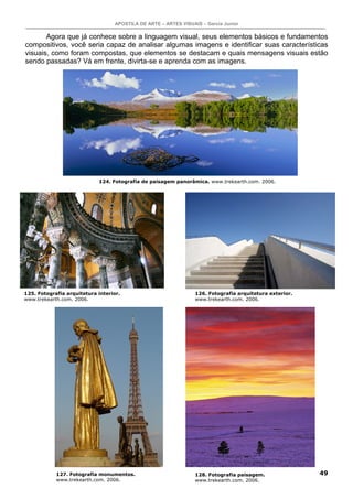 APOSTILA DE ARTE – ARTES VISUAIS – Garcia Junior
49
Agora que já conhece sobre a linguagem visual, seus elementos básicos e fundamentos
compositivos, você seria capaz de analisar algumas imagens e identificar suas características
visuais, como foram compostas, que elementos se destacam e quais mensagens visuais estão
sendo passadas? Vá em frente, divirta-se e aprenda com as imagens.
124. Fotografia de paisagem panorâmica. www.trekearth.com. 2006.
125. Fotografia arquitetura interior.
www.trekearth.com. 2006.
126. Fotografia arquitetura exterior.
www.trekearth.com. 2006.
127. Fotografia monumentos.
www.trekearth.com. 2006.
128. Fotografia paisagem.
www.trekearth.com. 2006.
 