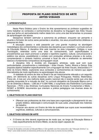APOSTILA DE ARTE – ARTES VISUAIS – Garcia Junior
50
PROPOSTA DE PLANO DIDÁTICO DE ARTE
ARTES VISUAIS
1. APRESENTAÇÃO
Neste Plano Didático para o Ensino de Arte apresentamos ao professor sugestões de
como trabalhar os conteúdos e conhecimentos da disciplina na linguagem das Artes Visuais
para que tenha um aproveitamento melhor deste livro como uma das ferramentas no processo
de aprendizagem dos alunos.
Desejamos também estimular a autonomia do professor, enquanto ser pensante e
atuante e formador de outros seres pensantes e atuantes, nos seus procedimentos didáticos e
pesquisa em Arte.
A educação passou e está passando por uma grande mudança na abordagem
metodológica dos conhecimentos e conteúdos das disciplinas que compõem o currículo comum
da Educação Básica. A disciplina Arte está inserida na área Linguagem, Códigos e suas
Tecnologias, entendida como uma área do conhecimento, com especificidades e
procedimentos que visam promover e ampliar o repertório cognitivo, cultural, comunicacional e
estético nos alunos, possibilitando o contato com produções artísticas próprias e de outros,
compreendendo o contexto histórico universal e local da arte e analisando os elementos
básicos e fundamentos compositivos da linguagem visual.
A disciplina Arte é dividida em linguagens artísticas, cada qual com suas
particularidades, procedimentos e metodologia – Artes Visuais, Teatro, Música e Dança. Esta
proposta objetiva trabalhar especificamente com a linguagem de Artes Visuais, direcionada à 1ª
série do Ensino Médio, explorando seus conteúdos e conhecimentos de maneira que sejam
internalizados de modo significativo na aprendizagem dos alunos.
A realidade do ensino de Arte no Brasil é de ser historicamente relevada a um segundo
plano, em detrimento às outras disciplinas como Língua Portuguesa, História, Matemática,
Física etc. A luta por uma melhoria deste quadro nacional não é recente sendo que uma das
grandes conquistas foi a inclusão de Arte1
no currículo obrigatório da Educação Básica com a
Lei de Diretrizes e Bases – LDB (lei nº 9.394/1996), o surgimento dos Parâmetros Curriculares
Nacionais – PCN e das Diretrizes Curriculares Nacionais do Ensino Fundamental e Médio –
DCNEF e DCNEM, documentos que orientam a prática pedagógica nas diversas áreas do
conhecimento.
2. OBJETIVOS DO PLANO DIDÁTICO
Oferecer aos professores de Arte uma base para organização e planejamento do seu
projeto didático, elaboração e comunicação de suas aulas, preparação dos materiais
de trabalho;
Propiciar aos alunos um Ensino de Arte de qualidade que supra suas necessidades
cognitivas, estéticas, culturais e comunicacionais.
3. OBJETIVOS GERAIS EM ARTE
O Ensino de Arte deverá organizar-se de modo que, ao longo da Educação Básica e
mais especificamente do Ensino Médio, os alunos sejam capazes de:
1
O nome da disciplina curricular na Educação Básica é Arte (grafado com letra maiúscula) e não “Educação Artística” ou
“Artes” como ainda insistem em denominar professores de outras áreas ou mesmo da área referida.
 
