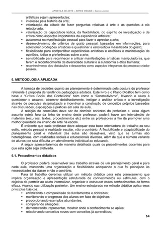 APOSTILA DE ARTE – ARTES VISUAIS – Garcia Junior
54
artísticas sejam apresentadas;
interesse pela história da arte;
valorização da atitude de fazer perguntas relativas à arte e às questões a ela
relacionada;
valorização da capacidade lúdica, da flexibilidade, do espírito de investigação e de
crítica como aspectos importantes da experiência artística;
autonomia na manifestação pessoal para fazer e apreciar a arte;
desenvolvimento de critérios de gosto pessoal, baseados em informações, para
selecionar produções artísticas e questionar a estereotipia massificada do gosto;
flexibilidade para compartilhar experiências artísticas e estéticas e manifestação de
opiniões, idéias e preferências sobre a arte;
sensibilidade para reconhecer e criticar manifestações artísticas manipuladoras, que
ferem o reconhecimento da diversidade cultural e a autonomia e ética humana;
reconhecimento dos obstáculos e desacertos como aspectos integrantes do processo criador
pessoal.
6. METODOLOGIA APLICADA
A tomada de decisões quanto ao planejamento é determinada pela postura do professor
referente à proposta da tendência pedagógica adotada. Este livro e o Plano Didático tem como
base a “Crítica Social dos Conteúdos” bem como o “Construtivismo”, levando o aluno à
questionar o assunto, observar detalhadamente, instigar a análise crítica e a investigação
através de pesquisa sistematizada e incentivar a construção de conceitos próprios baseados
nas discussões, exposições e práticas em sala de aula.
A relação de conteúdos deve ser de domínio concreto do professor e, caso algum
assunto esteja fora da linha de ensino deste professor, poderá haver um intercâmbio de
materiais (recursos, textos, procedimentos etc) entre os professores a fim de promover uma
melhor qualidade no ensino de Arte na escola.
É evidente que cada professor deve adequar esta base orientadora de trabalho ao seu
estilo, método pessoal e realidade escolar, não o contrário. A flexibilidade e adaptabilidade do
planejamento geral e individual das aulas são desejáveis, visto que as turmas são
heterogêneas, com realidades sociais e educacionais diversas, além de que o número variante
de alunos por sala dificulta um atendimento individual ao educando.
A seguir apresentaremos de maneira detalhada quais os procedimentos docentes para
que esta ação seja efetivada.
6.1. Procedimentos didáticos
O professor poderá desenvolver seu trabalho através de um planejamento geral e para
cada aula, mantendo uma organização e flexibilidade adequando o que foi planejado às
necessidades da classe e não o contrário.
Para tal trabalho devemos utilizar um método didático para este planejamento que
implica organização e apresentação estruturada de conhecimentos ou estímulos, com o
objetivo de permitir ao aluno internalizar, organizar e estruturar esses conhecimentos de forma
eficaz, visando sua utilização posterior. Um ensino estruturado no método didático aplica seus
princípios básicos:
enfatizando a compreensão de fundamentos e conceitos;
monitorando o progresso dos alunos em face de objetivos;
proporcionando exemplos abundantes;
comparando situações;
demonstrando, representar, mostrar onde o conhecimento se aplica;
relacionando conceitos novos com conceitos já aprendidos;
 