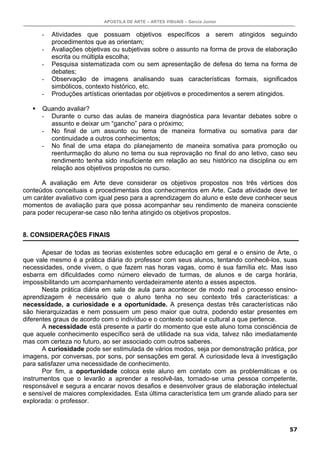 APOSTILA DE ARTE – ARTES VISUAIS – Garcia Junior
57
- Atividades que possuam objetivos específicos a serem atingidos seguindo
procedimentos que as orientam;
- Avaliações objetivas ou subjetivas sobre o assunto na forma de prova de elaboração
escrita ou múltipla escolha;
- Pesquisa sistematizada com ou sem apresentação de defesa do tema na forma de
debates;
- Observação de imagens analisando suas características formais, significados
simbólicos, contexto histórico, etc.
- Produções artísticas orientadas por objetivos e procedimentos a serem atingidos.
Quando avaliar?
- Durante o curso das aulas de maneira diagnóstica para levantar debates sobre o
assunto e deixar um “gancho” para o próximo;
- No final de um assunto ou tema de maneira formativa ou somativa para dar
continuidade a outros conhecimentos;
- No final de uma etapa do planejamento de maneira somativa para promoção ou
reenturmação do aluno no tema ou sua reprovação no final do ano letivo, caso seu
rendimento tenha sido insuficiente em relação ao seu histórico na disciplina ou em
relação aos objetivos propostos no curso.
A avaliação em Arte deve considerar os objetivos propostos nos três vértices dos
conteúdos conceituais e procedimentais dos conhecimentos em Arte. Cada atividade deve ter
um caráter avaliativo com igual peso para a aprendizagem do aluno e este deve conhecer seus
momentos de avaliação para que possa acompanhar seu rendimento de maneira consciente
para poder recuperar-se caso não tenha atingido os objetivos propostos.
8. CONSIDERAÇÕES FINAIS
Apesar de todas as teorias existentes sobre educação em geral e o ensino de Arte, o
que vale mesmo é a prática diária do professor com seus alunos, tentando conhecê-los, suas
necessidades, onde vivem, o que fazem nas horas vagas, como é sua família etc. Mas isso
esbarra em dificuldades como número elevado de turmas, de alunos e de carga horária,
impossibilitando um acompanhamento verdadeiramente atento a esses aspectos.
Nesta prática diária em sala de aula para acontecer de modo real o processo ensino-
aprendizagem é necessário que o aluno tenha no seu contexto três características: a
necessidade, a curiosidade e a oportunidade. A presença destas três características não
são hierarquizadas e nem possuem um peso maior que outra, podendo estar presentes em
diferentes graus de acordo com o indivíduo e o contexto social e cultural a que pertence.
A necessidade está presente a partir do momento que este aluno toma consciência de
que aquele conhecimento específico será de utilidade na sua vida, talvez não imediatamente
mas com certeza no futuro, ao ser associado com outros saberes.
A curiosidade pode ser estimulada de vários modos, seja por demonstração prática, por
imagens, por conversas, por sons, por sensações em geral. A curiosidade leva à investigação
para satisfazer uma necessidade de conhecimento.
Por fim, a oportunidade coloca este aluno em contato com as problemáticas e os
instrumentos que o levarão a aprender a resolvê-las, tornado-se uma pessoa competente,
responsável e segura a encarar novos desafios e desenvolver graus de elaboração intelectual
e sensível de maiores complexidades. Esta última característica tem um grande aliado para ser
explorada: o professor.
 