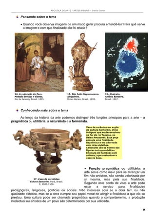 APOSTILA DE ARTE – ARTES VISUAIS – Garcia Junior
9
Pensando sobre o tema
• Quando você observa imagens de um modo geral procura entendê-la? Para quê serve
a imagem e com que finalidade ela foi criada?
Conhecendo mais sobre o tema
Ao longo da história da arte podemos distinguir três funções principais para a arte – a
pragmática ou utilitária, a naturalista e a formalista.
• Função pragmática ou utilitária: a
arte serve como meio para se alcançar um
fim não-artístico, não sendo valorizada por
si mesma, mas pela sua finalidade.
Segundo este ponto de vista a arte pode
estar a serviço para finalidades
pedagógicas, religiosas, políticas ou sociais. Não interessa aqui se a obra tem ou não
qualidade estética, mas se a obra cumpre seu papel moral de atingir a finalidade a que ela se
prestou. Uma cultura pode ser chamada pragmática quando o comportamento, a produção
intelectual ou artística de um povo são determinados por sua utilidade.
14. A redenção de Cam.
Modesto Broccos Y Gomes.
Rio de Janeiro, Brasil. 1895.
15. São João Nepomuceno.
Aleijadinho.
Minas Gerais, Brasil. 1895.
16. Abstrato.
Antônio Bandeira.
Brasil. 1967.
17. Vaso de cariátides
Cultura Santarém. Pará, Brasil.
C. 1000-1500.
Vaso de cerâmica em argila
da Cultura Santarém, etnia
indígena que se desenvolveu
na foz do rio Tapajós, no
Baixo Amazonas. Esta peça
possuía uma finalidade
ritualística e era adornada
com ricos detalhes.
Cariátides são os nomes das
figuras antropomórficas
(mistura de humanos com
animais) que sustentam o
vaso na base.
 