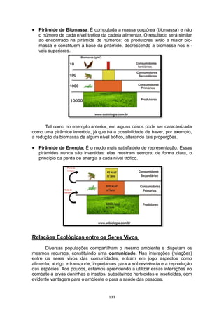 133
 Pirâmide de Biomassa: É computada a massa corpórea (biomassa) e não
o número de cada nível trófico da cadeia alimentar. O resultado será similar
ao encontrado na pirâmide de números: os produtores terão a maior bio-
massa e constituem a base da pirâmide, decrescendo a biomassa nos ní-
veis superiores.
Tal como no exemplo anterior, em alguns casos pode ser caracterizada
como uma pirâmide invertida, já que há a possibilidade de haver, por exemplo,
a redução da biomassa de algum nível trófico, alterando tais proporções.
 Pirâmide de Energia: É o modo mais satisfatório de representação. Essas
pirâmides nunca são invertidas: elas mostram sempre, de forma clara, o
princípio da perda de energia a cada nível trófico.
Relações Ecológicas entre os Seres Vivos
Diversas populações compartilham o mesmo ambiente e disputam os
mesmos recursos, constituindo uma comunidade. Nas interações (relações)
entre os seres vivos das comunidades, entram em jogo aspectos como
alimento, abrigo e transporte, importantes para a sobrevivência e a reprodução
das espécies. Aos poucos, estamos aprendendo a utilizar essas interações no
combate a ervas daninhas e insetos, substituindo herbicidas e inseticidas, com
evidente vantagem para o ambiente e para a saúde das pessoas.
 