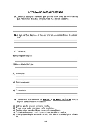 139
INTEGRANDO O CONHECIMENTO
01.Conceitue ecologia e comente por que ela é um ramo do conhecimento
que, nas ultimas décadas, tem assumido importância crescente.
_______________________________________________________________
_______________________________________________________________
_______________________________________________________________
_______________________________________________________________
02.O que significa dizer que o fluxo de energia nos ecossistemas é unidireci-
onal?
______________________________________________________________
______________________________________________________________
______________________________________________________________
______________________________________________________________
03.Conceitue:
a) População biológica:
_____________________________________________________________
_____________________________________________________________
b) Comunidade biológica:
_____________________________________________________________
_____________________________________________________________
c ) Produtores:
_____________________________________________________________
_____________________________________________________________
d) Decompositores:
_____________________________________________________________
_____________________________________________________________
e) Ecossistema:
____________________________________________________________
____________________________________________________________
04.Com relação aos conceitos de HABITAT e NICHO ECOLÓGICO, marque
a opção correta relacionada abaixo:
a) Cobra e gavião ocupam o mesmo habitat.
b) Preá e cobra estão no mesmo nicho ecológico.
c) Gavião, cobra e preá estão no mesmo nicho ecológico.
d) Cobras neste mesmo local ocupam o mesmo nicho ecológico.
e) Preás podem ocupar o mesmo habitat, mas têm nichos ecológicos diferen-
tes.
 