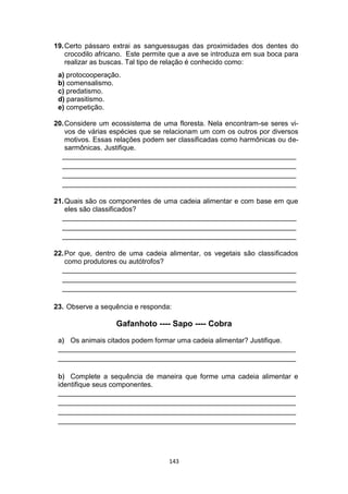 143
19.Certo pássaro extrai as sanguessugas das proximidades dos dentes do
crocodilo africano. Este permite que a ave se introduza em sua boca para
realizar as buscas. Tal tipo de relação é conhecido como:
a) protocooperação.
b) comensalismo.
c) predatismo.
d) parasitismo.
e) competição.
20.Considere um ecossistema de uma floresta. Nela encontram-se seres vi-
vos de várias espécies que se relacionam um com os outros por diversos
motivos. Essas relações podem ser classificadas como harmônicas ou de-
sarmônicas. Justifique.
____________________________________________________________
____________________________________________________________
____________________________________________________________
____________________________________________________________
21.Quais são os componentes de uma cadeia alimentar e com base em que
eles são classificados?
____________________________________________________________
____________________________________________________________
____________________________________________________________
22.Por que, dentro de uma cadeia alimentar, os vegetais são classificados
como produtores ou autótrofos?
____________________________________________________________
____________________________________________________________
____________________________________________________________
23. Observe a sequência e responda:
Gafanhoto ---- Sapo ---- Cobra
a) Os animais citados podem formar uma cadeia alimentar? Justifique.
_____________________________________________________________
_____________________________________________________________
b) Complete a sequência de maneira que forme uma cadeia alimentar e
identifique seus componentes.
_____________________________________________________________
_____________________________________________________________
_____________________________________________________________
_____________________________________________________________
 
