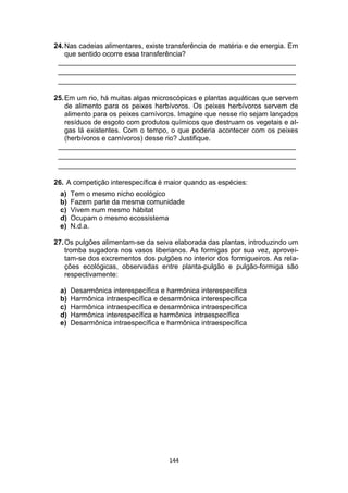 144
24.Nas cadeias alimentares, existe transferência de matéria e de energia. Em
que sentido ocorre essa transferência?
_____________________________________________________________
_____________________________________________________________
_____________________________________________________________
25.Em um rio, há muitas algas microscópicas e plantas aquáticas que servem
de alimento para os peixes herbívoros. Os peixes herbívoros servem de
alimento para os peixes carnívoros. Imagine que nesse rio sejam lançados
resíduos de esgoto com produtos químicos que destruam os vegetais e al-
gas lá existentes. Com o tempo, o que poderia acontecer com os peixes
(herbívoros e carnívoros) desse rio? Justifique.
_____________________________________________________________
_____________________________________________________________
_____________________________________________________________
26. A competição interespecífica é maior quando as espécies:
a) Tem o mesmo nicho ecológico
b) Fazem parte da mesma comunidade
c) Vivem num mesmo hábitat
d) Ocupam o mesmo ecossistema
e) N.d.a.
27.Os pulgões alimentam-se da seiva elaborada das plantas, introduzindo um
tromba sugadora nos vasos liberianos. As formigas por sua vez, aprovei-
tam-se dos excrementos dos pulgões no interior dos formigueiros. As rela-
ções ecológicas, observadas entre planta-pulgão e pulgão-formiga são
respectivamente:
a) Desarmônica interespecífica e harmônica interespecífica
b) Harmônica intraespecífica e desarmônica interespecífica
c) Harmônica intraespecífica e desarmônica intraespecífica
d) Harmônica interespecífica e harmônica intraespecífica
e) Desarmônica intraespecífica e harmônica intraespecífica
 