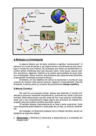 34
A Biologia e a Investigação
A palavra ciência vem do latim (scientia) e significa “conhecimento”. A
ciência é um modo de pensar e, ao mesmo tempo, uma ferramenta para inves-
tigar o mundo em que vivemos. Os processos que levam ao conhecimento ci-
entífico sofrem influências dos mais diversos meios, como social, cultural, polí-
tico, econômico, religiosos, histórico e da própria personalidade de quem reali-
za a investigação. Dessa maneira, tais processos são extremamente dinâmicos
e apresentam mudanças ao longo do tempo.
Entretanto, um dos objetivos da ciência é representar o mundo em que
vivemos da maneira mais precisa possível, objetiva e imparcialmente. Para tal
finalidade, a ciência adota um conjunto de procedimento método científico.
O Método Científico
Se você for uma pessoa curiosa, dessas que observam o mundo com
atenção e procuram realmente compreendê-lo, que levam em conta o que já se
conhece sobre determinado assunto antes de tirar suas próprias conclusões,
saiba que o seu comportamento segue alguns dos princípios do método em-
pregado pela comunidade científica para fazer ciência.
O cientista observa meticulosamente os fatos e tenta explicá-los. Cada
nova descoberta pode fortalecer a explicação de um fato, ou torná-la sustentá-
vel.
Ao investigar um fenômeno qualquer com o método científico, devem-se
obedecer as seguintes etapas.
 Observação: o fenômeno é observado e desenvolve-se a curiosidade em
relação a ele.
 