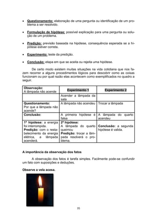 35
 Questionamento: elaboração de uma pergunta ou identificação de um pro-
blema a ser resolvido.
 Formulação de hipótese: possível explicação para uma pergunta ou solu-
ção de um problema.
 Predição: previsão baseada na hipótese, consequência esperada se a hi-
pótese estiver correta.
 Experimento: teste da predição.
 Conclusão: etapa em que se aceita ou rejeita uma hipótese.
De certo modo existem muitas situações na vida cotidiana que nos fa-
zem recorrer a alguns procedimentos lógicos para descobrir como as coisas
funcionam ou por qual razão elas acontecem como exemplificados no quadro a
seguir.
A importância da observação dos fatos
A observação dos fatos é tarefa simples. Facilmente pode-se confundir
um fato com suposições e deduções.
Observe a vela acesa.
Observação:
A lâmpada não acende Experimento 1 Experimento 2
Acender a lâmpada da
sala
Questionamento:
Por que a lâmpada não
acende?
A lâmpada não acendeu Trocar a lâmpada
Conclusão: A primeira hipótese é
falsa
A lâmpada do quarto
acendeu
1ª hipótese: a energia
foi interrompida.
Predição: com o resta-
belecimento da energia
elétrica, a lâmpada
acenderá.
2ª hipótese:
A lâmpada do quarto
queimou
Predição: trocar a lâm-
pada resolverá o pro-
blema.
Conclusão: a segunda
hipótese é valida.
 