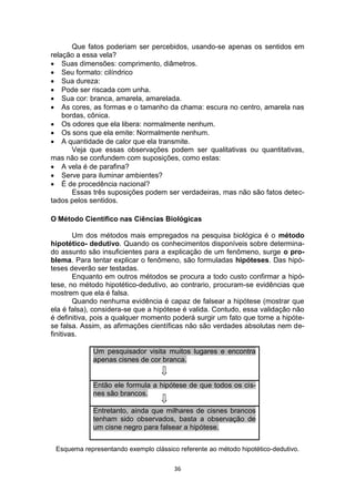 36
Que fatos poderiam ser percebidos, usando-se apenas os sentidos em
relação a essa vela?
 Suas dimensões: comprimento, diâmetros.
 Seu formato: cilíndrico
 Sua dureza:
 Pode ser riscada com unha.
 Sua cor: branca, amarela, amarelada.
 As cores, as formas e o tamanho da chama: escura no centro, amarela nas
bordas, cônica.
 Os odores que ela libera: normalmente nenhum.
 Os sons que ela emite: Normalmente nenhum.
 A quantidade de calor que ela transmite.
Veja que essas observações podem ser qualitativas ou quantitativas,
mas não se confundem com suposições, como estas:
 A vela é de parafina?
 Serve para iluminar ambientes?
 É de procedência nacional?
Essas três suposições podem ser verdadeiras, mas não são fatos detec-
tados pelos sentidos.
O Método Científico nas Ciências Biológicas
Um dos métodos mais empregados na pesquisa biológica é o método
hipotético- dedutivo. Quando os conhecimentos disponíveis sobre determina-
do assunto são insuficientes para a explicação de um fenômeno, surge o pro-
blema. Para tentar explicar o fenômeno, são formuladas hipóteses. Das hipó-
teses deverão ser testadas.
Enquanto em outros métodos se procura a todo custo confirmar a hipó-
tese, no método hipotético-dedutivo, ao contrario, procuram-se evidências que
mostrem que ela é falsa.
Quando nenhuma evidência é capaz de falsear a hipótese (mostrar que
ela é falsa), considera-se que a hipótese é valida. Contudo, essa validação não
é definitiva, pois a qualquer momento poderá surgir um fato que torne a hipóte-
se falsa. Assim, as afirmações científicas não são verdades absolutas nem de-
finitivas.
Um pesquisador visita muitos lugares e encontra
apenas cisnes de cor branca.
Então ele formula a hipótese de que todos os cis-
nes são brancos.
Entretanto, ainda que milhares de cisnes brancos
tenham sido observados, basta a observação de
um cisne negro para falsear a hipótese.
Esquema representando exemplo clássico referente ao método hipotético-dedutivo.
 