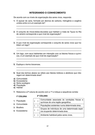 37
INTEGRANDO O CONHECIMENTO
De acordo com os níveis de organização dos seres vivos, responda:
1. O açúcar de cana, formado por átomos de carbono, hidrogênio e oxigênio
unidos entre si é um exemplo de?
_____________________________________________________________
_____________________________________________________________
2. O conjunto de micos-leões-dourados que habitam a mata da Tijuca no Rio
de Janeiro corresponde a que nível de organização?
_____________________________________________________________
_____________________________________________________________
3. A que nível de organização corresponde o conjunto de seres vivos que ha-
bitam um lago?
_____________________________________________________________
_____________________________________________________________
4. Um lago, com seus habitantes em interação com os fatores físicos e quími-
cos, é um exemplo de que nível de organização?
_____________________________________________________________
_____________________________________________________________
5. Explique o termo biocenose.
_____________________________________________________________
_____________________________________________________________
6. Qual dos termos abaixo se refere aos fatores bióticos e abióticos que inte-
ragem em determinada área?
a) Comunidade
b) Ecossistema
c) Nicho ecológico
d) População
e) Habitat
7. Relacione a 2ª coluna de acordo com a 1ª e indique a sequência correta:
1ª COLUNA
1. População
2. Comunidade
3. Biosfera
4. Ecossistema
2ª COLUNA
( )
Comunidade associada às condições físicas e
químicas de uma região geográfica.
( ) Populações existentes numa determinada área.
( )
Grupos de indivíduos de uma determinada espé-
cie ocupando determinada área.
( ) Ambiente habitável pelos seres vivos.
 