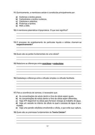 57
11.Quimicamente, a membrana celular é constituída principalmente por:
a) Acetonas e ácidos graxos.
b) Carboidratos e ácidos nucleicos.
c) Celobiose e aldeídos.
d) Proteínas e lipídios.
e) RNA e DNA.
12.A membrana plasmática é lipoproteica. O que isso significa?
_____________________________________________________________
_____________________________________________________________
_____________________________________________________________
13.O processo de englobamento de partículas liquida e sólidas chamam-se
respectivamente?
_____________________________________________________________
_____________________________________________________________
14.Quais são as partes fundamentais de uma célula?
_____________________________________________________________
_____________________________________________________________
15.Relacione as diferenças entre exocitose e endocitose.
_____________________________________________________________
_____________________________________________________________
_____________________________________________________________
_____________________________________________________________
16.Estabeleça a diferença entre a difusão simples e a difusão facilitada.
_____________________________________________________________
_____________________________________________________________
_____________________________________________________________
_____________________________________________________________
17.Para a ocorrência de osmose, é necessário que:
a) As concentrações de soluto dentro e fora da célula sejam iguais.
b) As concentrações de soluto dentro e fora da célula sejam diferentes.
c) Haja ATP disponível na célula para fornecer energia ao trabalho de água.
d) Haja um vacúolo no interior da célula no qual o excesso de água é acu-
mulado.
e) Haja uma parede celulósica envolvendo a célula, o que evita sua ruptura.
18.Quais são as premissas fundamentais da Teoria Celular?
_____________________________________________________________
_____________________________________________________________
_____________________________________________________________
_____________________________________________________________
 