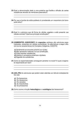 59
23.Qual a denominação dada a uma proteína que facilita a difusão de certas
substâncias através da membrana plasmática?
_____________________________________________________________
_____________________________________________________________
24.Por que a bomba de sódio-potássio é considerada um mecanismo de trans-
porte ativo?
_____________________________________________________________
_____________________________________________________________
_____________________________________________________________
25.Qual é a estrutura que dá forma às células vegetais e está presente nas
células animais? Qual sua principal constituição?
_____________________________________________________________
_____________________________________________________________
26.(UNIMONTES JUNHO/2007) As organelas celulares são estruturas espe-
cializadas, presentes em células eucarióticas. As alternativas a seguir refe-
rem-se às características do Complexo Golgiense, EXCETO:
a) Geralmente se encontra próximo ao núcleo.
b) Não apresenta cisternas na sua constituição.
c) Pode exportar substâncias.
d) Distribui e armazena proteínas e lipídeos.
e) Digestão de substâncias.
27.Como os espermatozoides conseguem penetrar no óvulo? E qual a organe-
la responsável por isso?
_____________________________________________________________
_____________________________________________________________
_____________________________________________________________
28.(UEL-PR) As estruturas que podem estar aderidas ao retículo endoplasmá-
tico são:
a) Os lisossomos
b) Os ribossomos
c) Os vacúolos
d) As mitocôndrias
e) Os pinossomos
29.Como ocorre a função heterofágica e a autofágica dos lisossomos?
_____________________________________________________________
_____________________________________________________________
_____________________________________________________________
_____________________________________________________________
 