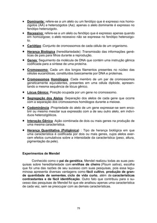 79
 Dominante: refere-se a um alelo ou um fenótipo que é expresso nos homo-
zigotos (AA) e heterozigotos (Aa); apenas o alelo dominante é expresso no
fenótipo heterozigoto.
 Recessivo: refere-se a um alelo ou fenótipo que é expresso apenas quando
em homozigose; o alelo recessivo não se expressa no fenótipo heterozigo-
to.
 Cariótipo :Conjunto de cromossomos de cada célula de um organismo.
 Herança Biológica (hereditariedade) :Transmissão das informações gené-
ticas de pais para filhos durante a reprodução.
 Genes: Seguimento da molécula de DNA que contém uma instrução gênica
codificada para a síntese de uma proteína.
 Cromossomo: Cada um dos longos filamentos presentes no núcleo das
células eucarióticas, constituídos basicamente por DNA e proteínas.
 Cromossomos Homólogos :Cada membro de um par de cromossomos
geneticamente equivalentes, presentes em uma célula diploide, apresen-
tando a mesma sequência de lócus gênico.
 Lócus Gênico: Posição ocupada por um gene no cromossomo.
 Segregação dos Alelos :Separação dos alelos de cada gene que ocorre
com a separação dos cromossomos homólogos durante a meiose.
 Codominância :Propriedade do alelo de um gene expressar-se sem enco-
brir ou mesmo mesclar sua expressão com a de seu outro alelo, em indiví-
duos heterozigóticos.
 Interação Gênica :Ação combinada de dois ou mais genes na produção de
uma mesma característica.
 Herança Quantitativa (Poligênica) : Tipo de herança biológica em que
uma característica é codificada por dois ou mais genes, cujos alelos exer-
cem efeitos cumulativos sobre a intensidade da característica (peso, altura,
pigmentação da pele).
Experimentos de Mendel
Conhecido como o pai da genética, Mendel realizou todas as suas pes-
quisas sobre hereditariedade com ervilhas de cheiro (Pisum sativa), escolha
que foi uma das razões de seu sucesso com suas pesquisas, pois essa legu-
minosa apresenta diversas vantagens como fácil cultivo, produção de gran-
de quantidade de sementes, ciclo de vida curto, além de características
contrastantes e de fácil identificação. Outro fato que contribuiu para o su-
cesso das pesquisas de Mendel foi que ele analisou apenas uma característica
de cada vez, sem se preocupar com as demais características.
 