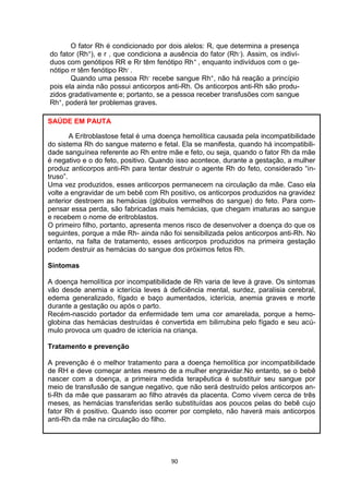 90
O fator Rh é condicionado por dois alelos: R, que determina a presença
do fator (Rh+), e r , que condiciona a ausência do fator (Rh-). Assim, os indiví-
duos com genótipos RR e Rr têm fenótipo Rh+ , enquanto indivíduos com o ge-
nótipo rr têm fenótipo Rh- .
Quando uma pessoa Rh- recebe sangue Rh+, não há reação a princípio
pois ela ainda não possui anticorpos anti-Rh. Os anticorpos anti-Rh são produ-
zidos gradativamente e; portanto, se a pessoa receber transfusões com sangue
Rh+, poderá ter problemas graves.
SAÚDE EM PAUTA
A Eritroblastose fetal é uma doença hemolítica causada pela incompatibilidade
do sistema Rh do sangue materno e fetal. Ela se manifesta, quando há incompatibili-
dade sanguínea referente ao Rh entre mãe e feto, ou seja, quando o fator Rh da mãe
é negativo e o do feto, positivo. Quando isso acontece, durante a gestação, a mulher
produz anticorpos anti-Rh para tentar destruir o agente Rh do feto, considerado “in-
truso”.
Uma vez produzidos, esses anticorpos permanecem na circulação da mãe. Caso ela
volte a engravidar de um bebê com Rh positivo, os anticorpos produzidos na gravidez
anterior destroem as hemácias (glóbulos vermelhos do sangue) do feto. Para com-
pensar essa perda, são fabricadas mais hemácias, que chegam imaturas ao sangue
e recebem o nome de eritroblastos.
O primeiro filho, portanto, apresenta menos risco de desenvolver a doença do que os
seguintes, porque a mãe Rh- ainda não foi sensibilizada pelos anticorpos anti-Rh. No
entanto, na falta de tratamento, esses anticorpos produzidos na primeira gestação
podem destruir as hemácias do sangue dos próximos fetos Rh.
Sintomas
A doença hemolítica por incompatibilidade de Rh varia de leve à grave. Os sintomas
vão desde anemia e icterícia leves à deficiência mental, surdez, paralisia cerebral,
edema generalizado, fígado e baço aumentados, icterícia, anemia graves e morte
durante a gestação ou após o parto.
Recém-nascido portador da enfermidade tem uma cor amarelada, porque a hemo-
globina das hemácias destruídas é convertida em bilirrubina pelo fígado e seu acú-
mulo provoca um quadro de icterícia na criança.
Tratamento e prevenção
A prevenção é o melhor tratamento para a doença hemolítica por incompatibilidade
de RH e deve começar antes mesmo de a mulher engravidar.No entanto, se o bebê
nascer com a doença, a primeira medida terapêutica é substituir seu sangue por
meio de transfusão de sangue negativo, que não será destruído pelos anticorpos an-
ti-Rh da mãe que passaram ao filho através da placenta. Como vivem cerca de três
meses, as hemácias transferidas serão substituídas aos poucos pelas do bebê cujo
fator Rh é positivo. Quando isso ocorrer por completo, não haverá mais anticorpos
anti-Rh da mãe na circulação do filho.
 