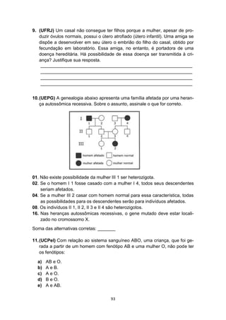 93
9. (UFRJ) Um casal não consegue ter filhos porque a mulher, apesar de pro-
duzir óvulos normais, possui o útero atrofiado (útero infantil). Uma amiga se
dispõe a desenvolver em seu útero o embrião do filho do casal, obtido por
fecundação em laboratório. Essa amiga, no entanto, é portadora de uma
doença hereditária. Há possibilidade de essa doença ser transmitida à cri-
ança? Justifique sua resposta.
____________________________________________________________
____________________________________________________________
____________________________________________________________
____________________________________________________________
10.(UEPG) A genealogia abaixo apresenta uma família afetada por uma heran-
ça autossômica recessiva. Sobre o assunto, assinale o que for correto.
01. Não existe possibilidade da mulher III 1 ser heterozigota.
02. Se o homem I 1 fosse casado com a mulher I 4, todos seus descendentes
seriam afetados.
04. Se a mulher III 2 casar com homem normal para essa característica, todas
as possibilidades para os descendentes serão para indivíduos afetados.
08. Os indivíduos II 1, II 2, II 3 e II 4 são heterozigotos.
16. Nas heranças autossômicas recessivas, o gene mutado deve estar locali-
zado no cromossomo X.
Soma das alternativas corretas: _______
11.(UCPel) Com relação ao sistema sanguíneo ABO, uma criança, que foi ge-
rada a partir de um homem com fenótipo AB e uma mulher O, não pode ter
os fenótipos:
a) AB e O.
b) A e B.
c) A e O.
d) B e O.
e) A e AB.
 