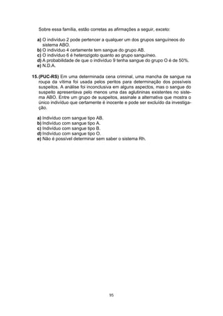 95
Sobre essa família, estão corretas as afirmações a seguir, exceto:
a) O indivíduo 2 pode pertencer a qualquer um dos grupos sanguíneos do
sistema ABO.
b) O indivíduo 4 certamente tem sangue do grupo AB.
c) O indivíduo 6 é heterozigoto quanto ao grupo sanguíneo.
d) A probabilidade de que o indivíduo 9 tenha sangue do grupo O é de 50%.
e) N.D.A.
15.(PUC-RS) Em uma determinada cena criminal, uma mancha de sangue na
roupa da vítima foi usada pelos peritos para determinação dos possíveis
suspeitos. A análise foi inconclusiva em alguns aspectos, mas o sangue do
suspeito apresentava pelo menos uma das aglutininas existentes no siste-
ma ABO. Entre um grupo de suspeitos, assinale a alternativa que mostra o
único indivíduo que certamente é inocente e pode ser excluído da investiga-
ção.
a) Indivíduo com sangue tipo AB.
b) Indivíduo com sangue tipo A.
c) Indivíduo com sangue tipo B.
d) Indivíduo com sangue tipo O.
e) Não é possível determinar sem saber o sistema Rh.
 