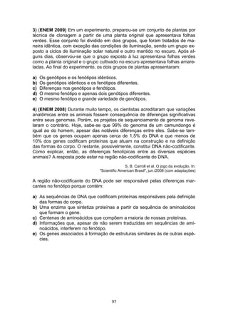 97
3) (ENEM 2009) Em um experimento, preparou-se um conjunto de plantas por
técnica de clonagem a partir de uma planta original que apresentava folhas
verdes. Esse conjunto foi dividido em dois grupos, que foram tratados de ma-
neira idêntica, com exceção das condições de iluminação, sendo um grupo ex-
posto a ciclos de iluminação solar natural e outro mantido no escuro. Após al-
guns dias, observou-se que o grupo exposto à luz apresentava folhas verdes
como a planta original e o grupo cultivado no escuro apresentava folhas amare-
ladas. Ao final do experimento, os dois grupos de plantas apresentaram:
a) Os genótipos e os fenótipos idênticos.
b) Os genótipos idênticos e os fenótipos diferentes.
c) Diferenças nos genótipos e fenótipos.
d) O mesmo fenótipo e apenas dois genótipos diferentes.
e) O mesmo fenótipo e grande variedade de genótipos.
4) (ENEM 2008) Durante muito tempo, os cientistas acreditaram que variações
anatômicas entre os animais fossem consequência de diferenças significativas
entre seus genomas. Porém, os projetos de sequenciamento de genoma reve-
laram o contrário. Hoje, sabe-se que 99% do genoma de um camundongo é
igual ao do homem, apesar das notáveis diferenças entre eles. Sabe-se tam-
bém que os genes ocupam apenas cerca de 1,5% do DNA e que menos de
10% dos genes codificam proteínas que atuam na construção e na definição
das formas do corpo. O restante, possivelmente, constitui DNA não-codificante.
Como explicar, então, as diferenças fenotípicas entre as diversas espécies
animais? A resposta pode estar na região não-codificante do DNA.
S. B. Carroll et al. O jogo da evolução. In:
"Scientific American Brasil", jun./2008 (com adaptações)
A região não-codificante do DNA pode ser responsável pelas diferenças mar-
cantes no fenótipo porque contém:
a) As sequências de DNA que codificam proteínas responsáveis pela definição
das formas do corpo.
b) Uma enzima que sintetiza proteínas a partir da sequência de aminoácidos
que formam o gene.
c) Centenas de aminoácidos que compõem a maioria de nossas proteínas.
d) Informações que, apesar de não serem traduzidas em sequências de ami-
noácidos, interferem no fenótipo.
e) Os genes associados à formação de estruturas similares às de outras espé-
cies.
 