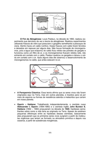 101
O Fim da Abiogênese: Louis Pasteur, na década de 1860, realizou ex-
perimento que derrubou de vez a teoria da abiogênese. Realizou experimentos
utilizando frascos de vidro que possuíam o gargalho semelhante a pescoços de
cisne. Dentro havia um caldo nutritivo. Esses frascos com caldo foram fervidos
e deixados em repouso por alguns dias. Não houve formação de microrganis-
mos, pois a água que evaporou do caldo ficou retida nas paredes do gargalo e
funcionou como um filtro de ar, e os microrganismos ficavam retidos nele, não
entrando em contato com o caldo. Pasteur quebrou os gargalos e deixou o cal-
do em contato com o ar. Após alguns dias ele observou o desenvolvimento de
microrganismos no caldo, que antes estavam no ar.
 A Panspermia Cósmica: Essa teoria afirma que os seres vivos não foram
originados aqui na Terra, mas em outros planetas, e trazidos para cá por
meio de esporos ou formas de resistência aderida a meteoritos que caíram
em nosso planeta.
 Oparin – Haldane: Trabalhando independentemente, o cientista russo
Aleksander I. Oparin (1894-1980) e o cientista inglês John Burdon S.
Haldane (1892 – 1964) propuseram na década de 1920, hipóteses seme-
lhantes sobre como a vida teria se originado na Terra. Apesar de existirem
pequenas diferenças entre as hipóteses desses cientistas, basicamente
eles propuseram que os primeiros seres vivos surgiram a partir de molécu-
las orgânicas que teriam se formado na atmosfera primitiva e depois nos
oceanos, a partir de substâncias inorgânicas.
 
