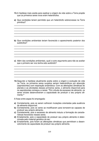 119
13.A hipótese mais aceita para explicar a origem da vida sobre a Terra propõe
que os primeiros seres vivos eram heterótrofos.
a) Que condições teriam permitido que um heterótrofo sobrevivesse na Terra
primitiva?
_______________________________________________________________
_______________________________________________________________
_______________________________________________________________
_______________________________________________________________
_______________________________________________________________
b) Que condições ambientais teriam favorecido o aparecimento posterior dos
autótrofos?
_______________________________________________________________
_______________________________________________________________
_______________________________________________________________
_______________________________________________________________
_______________________________________________________________
c) Além das condições ambientais, qual o outro argumento para não se aceitar
que o primeiro ser vivo tenha sido autótrofo?
_______________________________________________________________
_______________________________________________________________
_______________________________________________________________
_______________________________________________________________
_______________________________________________________________
14.Segundo a hipótese atualmente aceita sobre a origem e evolução da vida
na Terra, os primeiros seres surgidos seriam heterotróficos por absorção
(saprobiontes) com respiração anaeróbica. Com as alterações climáticas do
planeta e as atividades desses primeiros seres, o alimento disponível para
os saprobiontes começou a rarear. "Em virtude da escassez de alimento, os
seres iniciais desenvolveram a capacidade de produzir o seu próprio ali-
mento."
A frase entre aspas foi empregada:
a) Corretamente, pois os serem sofreram mutações orientadas pela ausência
de alimento disponível.
b) Corretamente, pois os seres se modificaram para tornarem-se capazes de
produzir seu próprio alimento.
c) Corretamente, pois a escassez de alimento induziu a formação de caracte-
rísticas favoráveis nesses seres.
d) Erradamente, pois a capacidade de produzir seu próprio alimento é deter-
minada pelo material genético do ser.
e) Erradamente, pois foram as alterações climáticas que permitiram o desen-
volvimento da capacidade de produzir seu próprio alimento.
 