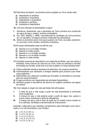 120
15.Pela teoria de Oparin, os primeiros seres surgidos na Terra, teriam sido:
a) Heterótrofos e aeróbios
b) Autótrofos e anaeróbios
c) Heterótrofos e anaeróbios
d) Autótrofos e aeróbios
e) Autótrofos e heterótrofos
16. Leia com atenção as declarações a seguir.
I. Admite-se, atualmente, que a atmosfera da Terra primitiva era constituída
de vapor de água, metano, amônia e hidrogênio.
II. Em 1953, Stanley L. Miller, reconstituindo as condições da Terra primitiva
em um aparelho, conseguiu produzir moléculas de carboidratos.
III. Sobre os primeiros seres vivos que surgiram na Terra, se aceita, atualmen-
te, que eram muito simples, autótrofos e aeróbios.
Sobre essas declarações pode-se afirmar que:
a) Apenas a II e a III estão corretas.
b) Apenas a II está correta.
c) Apenas a I e a II estão corretas.
d) Apenas a I e a III estão corretas.
e) Apenas a I está correta.
17.Cientistas americanos descobrem num meteorito de Marte, que caiu sobre a
Antártida, fortes indícios de vida fora da Terra. Entre as certezas e dúvidas
levantadas por tal fato, ainda sob a luz das surgidas no nosso planeta eram:
a) Todas autótrofas devido à escassez de alimentos nos oceanos primitivos.
b) Fermentadoras que utilizavam a energia radiante para produzir suas molé-
culas orgânicas.
c) Heterótrofas que utilizavam substâncias formadas na atmosfera e acumula-
das nos mares primitivos.
d) Fungos primitivos com capacidade de atividade fotossintética.
e) Aeróbias graças à abundância de átomos de oxigênio existente nas águas
do oceano.
18. Com relação à origem da vida são feitas três afirmações:
I. A ideia de que a vida surge a partir de vida preexistente é conhecida
como biogênese.
II. A crença em que a vida poderia surgir a partir de água, lixo, sujeira e
outros meios caracteriza a ideia de abiogênese.
III. A crença em que a vida é fruto da ação de um criador (como consta no
livro Gênesis, da Bíblia) é denominada de Criacionismo.
Assinale a alternativa que classifica corretamente cada afirmação como derru-
bada (+) ou não derrubada (-) por Pasteur.
a) I. (+), II. (-), III. (-).
b) I. (-), II. (+), III. (-).
c) I. (-), II. (-), III. (+).
d) I. (+), II. (+), III. (+).
e) I. (-), II. (-), III. (-).
 