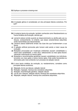 123
32.Explique o processo crossing-over.
_______________________________________________________________
_______________________________________________________________
_______________________________________________________________
_______________________________________________________________
33.A mutação gênica é considerada um dos principais fatores evolutivos. Por
quê?
_______________________________________________________________
_______________________________________________________________
_______________________________________________________________
34.A moderna teoria da evolução, também conhecida como Neodarwinismo ou
Teoria Sintética da Evolução, admite que:
a) Lamarck estava correto quando ao desenvolvimento ou atrofia pelo uso ou
desuso, acrescentando, no entanto, que essas características adquiridas
serão transmitidas aos descendentes.
b) Lamarck estava totalmente errado nas duas leis que fundamentam a sua
teoria.
c) A seleção artificial promovida pelo homem está sendo a maior causa da
evolução.
d) Mutações provocadas por mudanças ambientais causam variabilidade e,
sobre essa variabilidade, o meio atua, selecionando os mais aptos favora-
velmente e eliminando os menos aptos.
e) Mutações e recombinações genéticas causam variabilidade nos indivíduos,
tornando uns mais aptos e outros menos aptos. Este serão favorecidos ou
eliminados pelo meio ambiente num processo de seleção natural.
35.A nova teoria sintética da evolução, ou neodarwinismo, considera como
principais fatores evolutivos:
a) Migração, lei do uso desuso, seleção natural.
b) Mutação, migração, herança dos caracteres adquiridos.
c) Mutação, recombinação genética, seleção natural.
d) Lei do uso e desuso, seleção natural, herança dos caracteres adquiridos.
e) Migração, seleção natural, herança dos caracteres adquiridos.
 