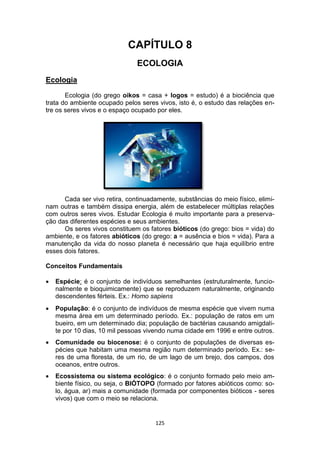 125
CAPÍTULO 8
ECOLOGIA
Ecologia
Ecologia (do grego oikos = casa + logos = estudo) é a biociência que
trata do ambiente ocupado pelos seres vivos, isto é, o estudo das relações en-
tre os seres vivos e o espaço ocupado por eles.
Cada ser vivo retira, continuadamente, substâncias do meio físico, elimi-
nam outras e também dissipa energia, além de estabelecer múltiplas relações
com outros seres vivos. Estudar Ecologia é muito importante para a preserva-
ção das diferentes espécies e seus ambientes.
Os seres vivos constituem os fatores bióticos (do grego: bios = vida) do
ambiente, e os fatores abióticos (do grego: a = ausência e bios = vida). Para a
manutenção da vida do nosso planeta é necessário que haja equilíbrio entre
esses dois fatores.
Conceitos Fundamentais
 Espécie: é o conjunto de indivíduos semelhantes (estruturalmente, funcio-
nalmente e bioquimicamente) que se reproduzem naturalmente, originando
descendentes férteis. Ex.: Homo sapiens
 População: é o conjunto de indivíduos de mesma espécie que vivem numa
mesma área em um determinado período. Ex.: população de ratos em um
bueiro, em um determinado dia; população de bactérias causando amigdali-
te por 10 dias, 10 mil pessoas vivendo numa cidade em 1996 e entre outros.
 Comunidade ou biocenose: é o conjunto de populações de diversas es-
pécies que habitam uma mesma região num determinado período. Ex.: se-
res de uma floresta, de um rio, de um lago de um brejo, dos campos, dos
oceanos, entre outros.
 Ecossistema ou sistema ecológico: é o conjunto formado pelo meio am-
biente físico, ou seja, o BIÓTOPO (formado por fatores abióticos como: so-
lo, água, ar) mais a comunidade (formada por componentes bióticos - seres
vivos) que com o meio se relaciona.
 