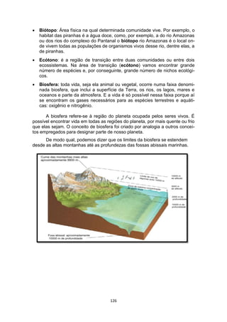 126
 Biótopo: Área física na qual determinada comunidade vive. Por exemplo, o
habitat das piranhas é a água doce, como, por exemplo, a do rio Amazonas
ou dos rios do complexo do Pantanal o biótopo rio Amazonas é o local on-
de vivem todas as populações de organismos vivos desse rio, dentre elas, a
de piranhas.
 Ecótono: é a região de transição entre duas comunidades ou entre dois
ecossistemas. Na área de transição (ecótono) vamos encontrar grande
número de espécies e, por conseguinte, grande número de nichos ecológi-
cos.
 Biosfera: toda vida, seja ela animal ou vegetal, ocorre numa faixa denomi-
nada biosfera, que inclui a superfície da Terra, os rios, os lagos, mares e
oceanos e parte da atmosfera. E a vida é só possível nessa faixa porque aí
se encontram os gases necessários para as espécies terrestres e aquáti-
cas: oxigênio e nitrogênio.
A biosfera refere-se à região do planeta ocupada pelos seres vivos. É
possível encontrar vida em todas as regiões do planeta, por mais quente ou frio
que elas sejam. O conceito de biosfera foi criado por analogia a outros concei-
tos empregados para designar parte de nosso planeta.
De modo qual, podemos dizer que os limites da biosfera se estendem
desde as altas montanhas até as profundezas das fossas abissais marinhas.
 