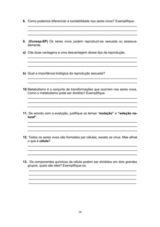 14
8. Como podemos diferenciar a excitabilidade nos seres vivos? Exemplifique.
_____________________________________________________________
_____________________________________________________________
_____________________________________________________________
9. (Vunesp-SP) Os seres vivos podem reproduzir-se sexuada ou assexua-
damente.
a) Cite duas vantagens e uma desvantagem desse tipo de reprodução.
_____________________________________________________________
_____________________________________________________________
_____________________________________________________________
b) Qual a importância biológica da reprodução sexuada?
_____________________________________________________________
_____________________________________________________________
10.Metabolismo é o conjunto de transformações que ocorrem nos seres vivos.
Como o metabolismo pode ser dividido? Exemplifique.
_____________________________________________________________
_____________________________________________________________
_____________________________________________________________
11. De acordo com a evolução, justifique os temas “mutação” e “seleção na-
tural”.
_____________________________________________________________
_____________________________________________________________
_____________________________________________________________
12. Todos os seres vivos são formados por células, exceto os vírus. Mas afinal
o que é célula?
_____________________________________________________________
_____________________________________________________________
_____________________________________________________________
13. Os componentes químicos da célula podem ser divididos em dois grandes
grupos, quais são eles? Exemplifique-os.
____________________________________________________________
____________________________________________________________
____________________________________________________________
____________________________________________________________
 
