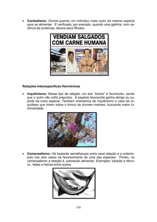 135
 Canibalismo: Ocorre quando um indivíduo mata outro da mesma espécie
para se alimentar. É verificado, por exemplo, quando uma galinha, com ca-
rência de proteínas, devora seus filhotes.
Relações Interespecíficas Harmônicas
 Inquilinismo: Nesse tipo de relação, um dos “sócios” é favorecido, sendo
que o outro não sofre prejuízos. A espécie favorecida ganha abrigo ou su-
porte da outra espécie. Também chamamos de inquilinismo o caso de or-
quídeas que vivem sobre o tronco de árvores maiores, buscando maior lu-
minosidade.
 Comensalismo: Há bastante semelhanças entre essa relação e a anterior,
pois nos dois casos há favorecimento de uma das espécies. Porém, no
comensalismo a relação é, sobretudo alimentar. Exemplos: tubarão e rêmo-
ra , leões e hienas entre outros.
 