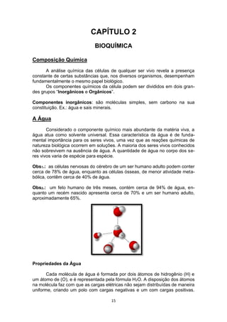 15
CAPÍTULO 2
BIOQUÍMICA
Composição Química
A análise química das células de qualquer ser vivo revela a presença
constante de certas substâncias que, nos diversos organismos, desempenham
fundamentalmente o mesmo papel biológico.
Os componentes químicos da célula podem ser divididos em dois gran-
des grupos “Inorgânicos e Orgânicos”.
Componentes inorgânicos: são moléculas simples, sem carbono na sua
constituição. Ex.: água e sais minerais.
A Água
Considerado o componente químico mais abundante da matéria viva, a
água atua como solvente universal. Essa característica da água é de funda-
mental importância para os seres vivos, uma vez que as reações químicas de
natureza biológica ocorrem em soluções. A maioria dos seres vivos conhecidos
não sobrevivem na ausência de água. A quantidade de água no corpo dos se-
res vivos varia de espécie para espécie.
Obs1.: as células nervosas do cérebro de um ser humano adulto podem conter
cerca de 78% de água, enquanto as células ósseas, de menor atividade meta-
bólica, contêm cerca de 40% de água.
Obs2.: um feto humano de três meses, contém cerca de 94% de água, en-
quanto um recém nascido apresenta cerca de 70% e um ser humano adulto,
aproximadamente 65%.
Propriedades da Água
Cada molécula de água é formada por dois átomos de hidrogênio (H) e
um átomo de (O), e é representada pela fórmula H2O. A disposição dos átomos
na molécula faz com que as cargas elétricas não sejam distribuídas de maneira
uniforme, criando um polo com cargas negativas e um com cargas positivas.
 