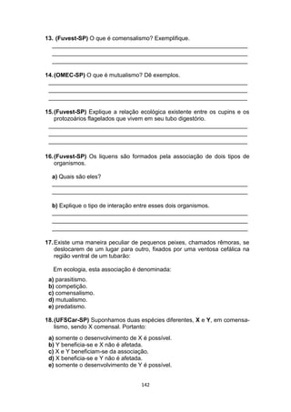 142
13. (Fuvest-SP) O que é comensalismo? Exemplifique.
____________________________________________________________
____________________________________________________________
____________________________________________________________
14.(OMEC-SP) O que é mutualismo? Dê exemplos.
_____________________________________________________________
_____________________________________________________________
_____________________________________________________________
15.(Fuvest-SP) Explique a relação ecológica existente entre os cupins e os
protozoários flagelados que vivem em seu tubo digestório.
_____________________________________________________________
_____________________________________________________________
_____________________________________________________________
16.(Fuvest-SP) Os liquens são formados pela associação de dois tipos de
organismos.
a) Quais são eles?
____________________________________________________________
____________________________________________________________
b) Explique o tipo de interação entre esses dois organismos.
____________________________________________________________
____________________________________________________________
____________________________________________________________
17.Existe uma maneira peculiar de pequenos peixes, chamados rêmoras, se
deslocarem de um lugar para outro, fixados por uma ventosa cefálica na
região ventral de um tubarão:
Em ecologia, esta associação é denominada:
a) parasitismo.
b) competição.
c) comensalismo.
d) mutualismo.
e) predatismo.
18.(UFSCar-SP) Suponhamos duas espécies diferentes, X e Y, em comensa-
lismo, sendo X comensal. Portanto:
a) somente o desenvolvimento de X é possível.
b) Y beneficia-se e X não é afetada.
c) X e Y beneficiam-se da associação.
d) X beneficia-se e Y não é afetada.
e) somente o desenvolvimento de Y é possível.
 