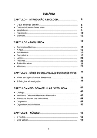 3
SUMÁRIO
CAPÍTULO 1- INTRODUÇÃO A BIOLOGIA.................................. 6
 O que a Biologia Estuda?....................................................................... 6
 Características dos Seres Vivos............................................................. 6
 Metabolismo........................................................................................... 9
 Reprodução............................................................................................ 10
 Evolução................................................................................................. 10
CAPÍTULO 2 – BIOQUÍMICA..............................................................
15
 Composição Química............................................................................. 15
 A Água.................................................................................................... 15
 Sais Minerais.......................................................................................... 17
 Carboidratos........................................................................................... 17
 Lipídios................................................................................................... 20
 Proteínas................................................................................................ 22
 Ácidos Nucleicos.................................................................................... 23
 Vitaminas................................................................................................ 26
CAPÍTULO 3 - NÍVEIS DE ORGANIZAÇÃO DOS SERES VIVOS.
33
 Níveis de Organização dos Seres vivos................................................. 33
 A Biologia e a Investigação.................................................................... 34
CAPÍTULO 4 - BIOLOGIA CELULAR / CITOLOGIA................... 42
 Citologia..................................................................................................
42
 Membrana Celular ou Membrana Plasmática........................................ 42
 Transporte Através das Membranas...................................................... 44
 Citoplasma.............................................................................................. 49
 Organelas Citoplasmáticas..................................................................... 50
CAPÍTULO 5 – NÚCLEO...................................................................... 62
 O Núcleo................................................................................................. 62
 Ciclo Celular........................................................................................... 65
 