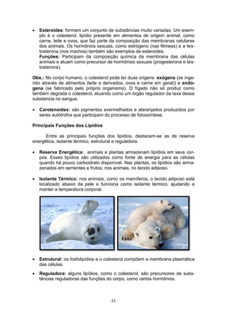 21
 Esteroides: formam um conjunto de substâncias muito variadas. Um exem-
plo é o colesterol, lipídio presente em alimentos de origem animal, como
carne, leite e ovos, que faz parte da composição das membranas celulares
dos animais. Os hormônios sexuais, como estrógeno (nas fêmeas) e a tes-
tosterona (nos machos) também são exemplos de esteroides.
Funções: Participam da composição química da membrana das células
animais e atuam como precursor de hormônios sexuais (progesterona e tes-
tosterona).
Obs.: No corpo humano, o colesterol pode ter duas origens: exógena (se inge-
rido através de alimentos (leite e derivados, ovos e carne em geral)) e endó-
gena (se fabricado pelo próprio organismo). O fígado não só produz como
também degrada o colesterol, atuando como um órgão regulador da taxa dessa
substancia no sangue.
 Carotenoides: são pigmentos avermelhados e alaranjados produzidos por
seres autótrofos que participam do processo de fotossíntese.
Principais Funções dos Lipídios
Entre as principais funções dos lipídios, destacam-se as de reserva
energética, isolante térmico, estrutural e reguladora.
 Reserva Energética: animais e plantas armazenam lipídios em seus cor-
pos. Esses lipídios são utilizados como fonte de energia para as células
quando há pouco carboidrato disponível. Nas plantas, os lipídios são arma-
zenados em sementes e frutos; nos animais, no tecido adiposo.
 Isolante Térmico: nos animais, como os mamíferos, o tecido adiposo está
localizado abaixo da pele e funciona como isolante térmico, ajudando a
manter a temperatura corporal.
 Estrutural: os fosfolipídios e o colesterol compõem a membrana plasmática
das células.
 Reguladora: alguns lipídios, como o colesterol, são precursores de subs-
tâncias reguladoras das funções do corpo, como certos hormônios.
 
