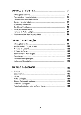 4
CAPÍTULO 6 – GENÉTICA.................................................................. 74
 Introdução à Genética............................................................................ 74
 Reprodução e Hereditariedade.............................................................. 75
 Cromossomos e Hereditariedade........................................................... 75
 Gene e Hereditariedade......................................................................... 77
 A Genética Mendeliana.......................................................................... 78
 Genótipo e Fenótipo............................................................................... 82
 Variação de Dominância........................................................................ 83
 Herança de Alelos Múltiplos................................................................... 86
 Sistema ABO de Grupos Sanguíneos.................................................... 88
CAPÍTULO 7 – EVOLUÇÃO............................................................... 99
 Introdução à Evolução............................................................................ 99
 Teorias sobre a Origem da Vida............................................................ 100
 A Teoria de Lamarck.............................................................................. 102
 A Teoria de Darwin................................................................................. 103
 Teoria Sintética da Evolução.................................................................. 104
 Especiação............................................................................................. 112
 Processos de Especiação...................................................................... 114
 Isolamento Reprodutivo......................................................................... 115
CAPÍTULO 8 – ECOLOGIA................................................................. 125
 Ecologia................................................................................................... 125
 Ecossistemas.......................................................................................... 126
 Hábitat..................................................................................................... 128
 Nicho Ecológico...................................................................................... 129
 Teias e Cadeias Alimentares.................................................................. 129
 Pirâmides Ecológicas.............................................................................. 132
 Relações Ecológicas entre os Seres Vivos............................................. 133
 