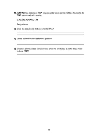 31
16. (UFPA) Uma cadeia de RNA foi produzida tendo como molde o filamento de
DNA esquematizado abaixo:
GACATGACGAGCTAT
Pergunta-se:
a) Qual é a sequência de bases neste RNA?
_____________________________________________________________
_____________________________________________________________
b) Quais os códons que este RNA possui?
_____________________________________________________________
_____________________________________________________________
c) Quantos aminoácidos constituirão a proteína produzida a partir desta molé-
cula de RNA?
_____________________________________________________________
_____________________________________________________________
 