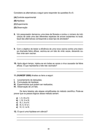 38
Considere as alternativas a seguir para responder às questões 8 e 9.
(A)Controle experimental
(B)Hipótese
(C)Experimento
(D)Observação
8. Um pesquisador demarcou uma área de floresta e contou o número de indi-
víduos de cada uma das diferentes espécies de arvore existentes no local.
Qual das alternativas corresponde a esse tipo de atividade?
_____________________________________________________________
_____________________________________________________________
9. Com o objetivo de testar a eficiência de uma nova vacina contra uma doen-
ça chamada febre aftosa, vacinou-se um lote de vinte vacas, deixando ou-
tras vinte sem vacinar.
_____________________________________________________________
_____________________________________________________________
10. Após algum tempo, injetou-se em todas as vacas o vírus causador de febre
aftosa. O que representa o lote não vacinado?
_____________________________________________________________
_____________________________________________________________
11.(VUNESP 2009) Analise os itens a seguir:
I. Levantamento de deduções;
II. Formulação de hipótese;
III. Experimentos que podem ser realizados;
IV. Observação de um fato.
Os itens listados são etapas simplificadas do método científico. Pode-se
prever que os passos lógicos desse método seriam:
a) I, II, III e IV.
b) I, IV, II e III.
c) III, I, II e IV.
d) III, II, IV e I.
e) IV, II, I e III.
12. O que é uma hipótese em ciência?
_____________________________________________________________
_____________________________________________________________
_____________________________________________________________
 