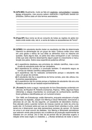40
18.(UFU-MG) Atualmente, muito se fala em espécies, comunidades e ecossis-
temas ameaçados, mas poucos sabem realmente o significado dessas ex-
pressões. Defina cada um dos termos assinalados.
____________________________________________________________
____________________________________________________________
____________________________________________________________
____________________________________________________________
____________________________________________________________
____________________________________________________________
____________________________________________________________
19.(Faap-SP) Que nome se dá ao conjunto de todas as regiões do globo ter-
restre onde existe vida, isto é, a soma de todos os ecossistemas da Terra?
_____________________________________________________________
_____________________________________________________________
20.(UFMG) Um estudante decidiu testar os resultados da falta de determinada
vitamina na alimentação de um grupo de ratos. Colocou então cinco ratos
em uma gaiola e retirou de sua dieta os alimentos ricos na vitamina em
questão. Após alguns dias, os pelos dos ratos começaram a cair. Concluiu
então que esta vitamina desempenha algum papel no crescimento e manu-
tenção dos pelos. Sobre essa experiência podemos afirmar:
a) A experiência obedeceu aos princípios do método científico, mas a con-
clusão do estudante pode não ser verdadeira.
b) A experiência foi correta e a conclusão também. O estudante seguiu as
normas do método científico adequadamente.
c) A experiência não foi realizada corretamente porque o estudante não
usou um grupo de controle.
d) O estudante não fez a experiência de forma correta, pois não utilizou ins-
trumentos especializados.
e) A experiência não foi correta porque a hipótese do estudante não era uma
hipótese passível de ser testada experimentalmente.
21. (Fuvest) No texto a seguir, reproduzido do livro Descobertas acidentais em
ciências, de Royston M. Roberts (Campinas, Papirus, 1993), algumas frases
referentes a etapas importantes na construção do conhecimento cientifico
foram grifadas e identificadas por um numeral romano:
“Em 1889, em Estrasburgo, então Alemanha, enquanto estudavam a função
do pâncreas na digestão, Joseph Von Mering e Oscar Minkowski, removeram o
pâncreas de um cão. No dia seguinte, um assistente de laboratório chamou-
lhes atenção sobre o grande número de moscas voando ao redor da urina da-
quele cão. (I) Curiosos sobre por que as moscas foram atraídas à urina, anali-
saram-na e observaram que esta apresentava excesso de açúcar. (II) Açúcar
na urina é um sinal comum de diabetes. Von Mering e Minkowski perceberam
que estavam vendo pela primeira vez a evidência da produção experimental de
diabetes em um animal. (III) O fato de tal animal não ter pâncreas sugeriu a
relação entre esse órgão e o diabetes. […] Muitas tentativas de isolar a secre-
 
