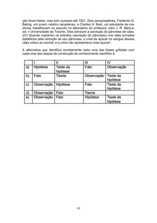 41
ção foram feitas, mas sem sucesso até 1921. Dois pesquisadores, Frederick G.
Bating, um jovem médico canadense, e Charles H. Best, um estudante de me-
dicina, trabalhavam no assunto no laboratório do professor John J. R. MacLe-
od, n Universidade de Toronto. Eles extraíam a secreção do pâncreas de cães.
(IV) Quando injetaram os extratos (secreção do pâncreas) nos cães tornados
diabéticos pela remoção de seu pâncreas, o nível de açúcar no sangue desses
cães voltou ao normal, e a urina não apresentava mais açúcar”.
A alternativa que identifica corretamente cada uma das frases grifadas com
cada uma das etapas de construção do conhecimento científico é:
 
