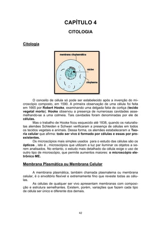 42
CAPÍTULO 4
CITOLOGIA
Citologia
O conceito de célula só pode ser estabelecido após a invenção do mi-
croscópio composto, em 1590. A primeira observação de uma célula foi feita
em 1665 por Robert Hooke, examinando uma delgada fatia de cortiça (tecido
vegetal morto). Hooke observou a presença de numerosas cavidades asse-
melhando-se a uma colmeia. Tais cavidades foram denominadas por ele de
células.
Mas o trabalho de Hooke ficou esquecido até 1838, quando os naturalis-
tas alemães Schleiden e Schwan verificaram a presença de células em todos
os tecidos vegetais e animais. Dessa forma, os alemães estabeleceram a Teo-
ria celular que afirma: todo ser vivo é formado por células e essas por pre-
existentes.
Os microscópios mais simples usados para o estudo das células são os
ópticos , isto é , microscópios que utilizam a luz par iluminar os objetos a se-
rem analisados. No entanto, o estudo mais detalhado da célula exige o uso de
outro tipo de microscópio, que permite aumentos maiores: o microscópio ele-
trônico ME.
Membrana Plasmática ou Membrana Celular
A membrana plasmática, também chamada plasmalema ou membrana
celular, é o envoltório flexível e extremamente fino que reveste todas as célu-
las.
As células de qualquer ser vivo apresentam membranas com composi-
ção e estrutura semelhantes. Existem, porém, variações que fazem cada tipo
de célula ser único e diferente dos demais.
 