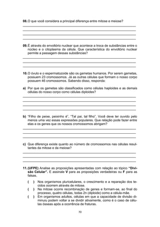 70
08.O que você considera a principal diferença entre mitose e meiose?
_______________________________________________________________
_______________________________________________________________
_______________________________________________________________
_______________________________________________________________
09.É através do envoltório nuclear que acontece a troca de substâncias entre o
núcleo e o citoplasma da célula. Que característica do envoltório nuclear
permite a passagem dessas substâncias?
_______________________________________________________________
_______________________________________________________________
_______________________________________________________________
10.O óvulo e o espermatozoide são os gametas humanos. Por serem gametas,
possuem 23 cromossomos. Já as outras células que formam o nosso corpo
possuem 46 cromossomos. Sabendo disso, responda:
a) Por que os gametas são classificados como células haploides e as demais
células do nosso corpo como células diploides?
_______________________________________________________________
_______________________________________________________________
_______________________________________________________________
_______________________________________________________________
b) “Filho de peixe, peixinho é”, “Tal pai, tal filho”. Você deve ter ouvido pelo
menos uma vez essas expressões populares. Que relação pode fazer entre
elas e os genes que os nossos cromossomos abrigam?
_______________________________________________________________
_______________________________________________________________
_______________________________________________________________
c) Que diferença existe quanto ao número de cromossomos nas células resul-
tantes da mitose e da meiose?
_______________________________________________________________
_______________________________________________________________
_______________________________________________________________
11.(UFPE) Analise as proposições apresentadas com relação ao tópico “Divi-
são Celular”. E assinale V para as proposições verdadeiras ou F para as
falsas.
( ) Nos organismos pluricelulares, o crescimento e a reparação dos te-
cidos ocorrem através de mitose.
( ) Na mitose ocorre recombinação de genes e formam-se, ao final do
processo, quatro células, todas 2n (diploide) como a célula-mãe.
( ) Em organismos adultos, células em que a capacidade de divisão di-
minuiu podem voltar a se dividir ativamente, como é o caso de célu-
las ósseas após a ocorrência de fraturas.
 