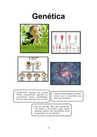 73
Genética
 Geralmente, pessoas da mesma
família compartilham algumas ca-
racterísticas físicas semelhantes.
Por que você acha que isso ocorre?
 Você conhece alguma caracte-
rística que é transmitida dos
pais para os filhos?
 Na sua opinião, além das característi-
cas físicas e funcionais, quais outros
aspectos podem ser transmitidos entre
as gerações de uma família?
 