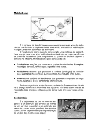 9
Metabolismo
É o conjunto de transformações que ocorrem nos seres vivos.As subs-
tâncias que formam o corpo dos seres vivos estão em contínua modificação.
Reagem umas com as outras e se modificam.
O metabolismo ocorre quando, por exemplo, uma molécula de açúcar li-
bera energia para o ser vivo, moléculas de aminoácidos se unem para formar
as proteínas necessárias para o organismo, ou quando as enzimas digerem o
alimento no intestino. O metabolismo pode ser dividido em:
 Catabolismo: reações que provocam a quebra de substâncias. Exemplos:
respiração aeróbica, fermentação, digestão entre outros.
 Anabolismo: reações que provocam a síntese (produção) de substân-
cias. Exemplos: fotossíntese, quimiossíntese, fotorredução entre outros.
 Homeostase: conjunto de fenômenos que garantem o equilíbrio do orga-
nismo. Exemplo: o suor controlando a temperatura.
Tanto os organismos autótrofos como os heterótrofos necessitam de reti-
rar a energia contida nas moléculas dos açucares. Isso eles fazem através da
respiração.Essa energia é utilizada pelos seres vivos em suas várias ativida-
des.
Excitabilidade
É a capacidade de um ser vivo de res-
ponder a um estímulo. São diversas as formas
de um ser vivo responder a um estímulo, por
exemplos: correr, andar, paralisar, tremer entre
outros, porém depende sempre da participação
de um dos dois fenômenos a seguir:
 