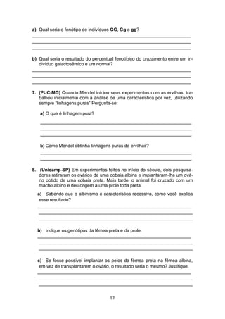 92
a) Qual seria o fenótipo de indivíduos GG, Gg e gg?
_______________________________________________________________
_______________________________________________________________
_______________________________________________________________
b) Qual seria o resultado do percentual fenotípico do cruzamento entre um in-
divíduo galactosêmico e um normal?
_______________________________________________________________
_______________________________________________________________
_______________________________________________________________
7. (PUC-MG) Quando Mendel iniciou seus experimentos com as ervilhas, tra-
balhou inicialmente com a análise de uma característica por vez, utilizando
sempre “linhagens puras” Pergunta-se:
a) O que é linhagem pura?
____________________________________________________________
____________________________________________________________
____________________________________________________________
b) Como Mendel obtinha linhagens puras de ervilhas?
____________________________________________________________
____________________________________________________________
8. (Unicamp-SP) Em experimentos feitos no início do século, dois pesquisa-
dores retiraram os ovários de uma cobaia albina e implantaram-lhe um ová-
rio obtido de uma cobaia preta. Mais tarde, o animal foi cruzado com um
macho albino e deu origem a uma prole toda preta.
a) Sabendo que o albinismo é característica recessiva, como você explica
esse resultado?
_____________________________________________________________
_____________________________________________________________
_____________________________________________________________
b) Indique os genótipos da fêmea preta e da prole.
_____________________________________________________________
_____________________________________________________________
_____________________________________________________________
c) Se fosse possível implantar os pelos da fêmea preta na fêmea albina,
em vez de transplantarem o ovário, o resultado seria o mesmo? Justifique.
_____________________________________________________________
_____________________________________________________________
_____________________________________________________________
 