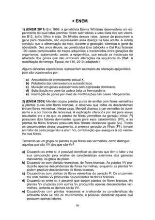 96
+ ENEM
1) (ENEM 2011) Em 1999, a geneticista Emma Whitelaw desenvolveu um ex-
perimento no qual ratas prenhes foram submetidas a uma dieta rica em vitami-
na B12, ácido fólico e soja. Os filhotes dessas ratas, apesar de possuírem o
gene para obesidade, não expressaram essa doença na fase adulta. A autora
concluiu que a alimentação da mãe, durante a gestação, silenciou o gene da
obesidade. Dez anos depois, as geneticistas Eva Jablonka e Gal Raz listaram
100 casos comprovados de traços adquiridos e transmitidos entre gerações de
organismos, sustentando, assim, a epigenética, que estuda as mudanças na
atividade dos genes que não envolvem alterações na sequência do DNA. A
reabilitação do herege. Época, no 610, 2010 (adaptado).
Alguns cânceres esporádicos representam exemplos de alteração epigenética,
pois são ocasionados por:
a) Aneuploidia do cromossomo sexual X.
b) Poliploidia dos cromossomos autossômicos.
c) Mutação em genes autossômicos com expressão dominante.
d) Substituição no gene da cadeia beta da hemoglobina.
e) Inativação de genes por meio de modificações das bases nitrogenadas.
2) (ENEM 2009) Mendel cruzou plantas puras de ervilha com flores vermelhas
e plantas puras com flores brancas, e observou que todos os descendentes
tinham flores vermelhas. Nesse caso, Mendel chamou a cor vermelha de domi-
nante e a cor branca de recessiva. A explicação oferecida por ele para esses
resultados era a de que as plantas de flores vermelhas da geração inicial (P)
possuíam dois fatores dominantes iguais para essa característica (VV), e as
plantas de flores brancas possuíam dois fatores recessivos iguais (vv). Todos
os descendentes desse cruzamento, a primeira geração de filhos (F1), tinham
um fator de cada progenitor e eram Vv, combinação que assegura a cor verme-
lha nas flores.
Tomando-se um grupo de plantas cujas flores são vermelhas, como distinguir
aquelas que são VV das que são Vv?
a) Cruzando-as entre si, é possível identificar as plantas que têm o fator v na
sua composição pela análise de características exteriores dos gametas
masculinos, os grãos de pólen.
b) Cruzando-as com plantas recessivas, de flores brancas. As plantas VV pro-
duzirão apenas descendentes de flores vermelhas, enquanto as plantas Vv
podem produzir descendentes de flores brancas.
c) Cruzando-as com plantas de flores vermelhas da geração P. Os cruzamen-
tos com plantas Vv produzirão descendentes de flores brancas.
d) Cruzando-as entre si, é possível que surjam plantas de flores brancas. As
plantas Vv cruzadas com outras Vv produzirão apenas descendentes ver-
melhas, portanto as demais serão VV.
e) Cruzando-as com plantas recessivas e analisando as características do
ambiente onde se dão os cruzamentos, é possível identificar aquelas que
possuem apenas fatores.
 