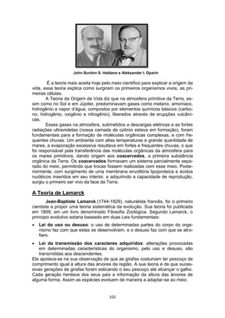 102
John Burdon S. Haldane e Aleksander I. Oparin
É a teoria mais aceita hoje pelo meio cientifico para explicar a origem da
vida, essa teoria explica como surgiram os primeiros organismos vivos, as pri-
meiras células.
A Teoria da Origem da Vida diz que na atmosfera primitiva da Terra, as-
sim como no Sol e em Júpiter, predominavam gases como metano, amoníaco,
hidrogênio e vapor d’água, compostos por elementos químicos básicos (carbo-
no, hidrogênio, oxigênio e nitrogênio), liberados através de erupções vulcâni-
cas.
Esses gases na atmosfera, submetidos a descargas elétricas e as fortes
radiações ultravioletas (nossa camada de ozônio estava em formação), foram
fundamentais para a formação de moléculas orgânicas complexas, e com fre-
quentes chuvas. Um ambiente com altas temperaturas e grande quantidade de
mares, a evaporação excessiva resultava em fortes e frequentes chuvas, o que
foi responsável pela transferência das moléculas orgânicas da atmosfera para
os mares primitivos, dando origem aos coacervados, a primeira substância
orgânica da Terra. Os coacervados formavam um sistema parcialmente sepa-
rado do meio, permitindo que trocas fossem realizadas com esse meio. Poste-
riormente, com surgimento de uma membrana envoltória lipoproteica e ácidos
nucléicos inseridos em seu interior, e adquirindo a capacidade de reprodução,
surgiu o primeiro ser vivo da face da Terra.
A Teoria de Lamarck
Jean-Baptiste Lamarck (1744-1829), naturalista francês, foi o primeiro
cientista a propor uma teoria sistemática da evolução. Sua teoria foi publicada
em 1809, em um livro denominado Filosofia Zoológica. Segundo Lamarck, o
principio evolutivo estaria baseado em duas Leis fundamentais:
 Lei do uso ou desuso: o uso de determinadas partes do corpo do orga-
nismo faz com que estas se desenvolvam, e o desuso faz com que se atro-
fiem.
 Lei da transmissão dos caracteres adquiridos: alterações provocadas
em determinadas características do organismo, pelo uso e desuso, são
transmitidas aos descendentes.
Ele apoiava-se na sua observação de que as girafas costumam ter pescoço de
comprimento igual à altura das árvores da região. A sua teoria é de que suces-
sivas gerações de girafas foram esticando o seu pescoço até alcançar o galho.
Cada geração herdava dos seus pais a informação da altura das árvores de
alguma forma. Assim as espécies evoluem de maneira a adaptar-se ao meio.
 