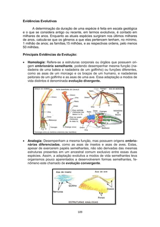 109
Evidências Evolutivas
A determinação da duração de uma espécie é feita em escala geológica
e o que se considera antigo ou recente, em termos evolutivos, é contado em
milhares de anos. Enquanto as atuais espécies surgiram nos últimos milhares
de anos, calcula-se que os gêneros a que elas pertencem tenham, no mínimo,
1 milhão de anos; as famílias,15 milhões, e as respectivas ordens, pelo menos
50 milhões.
Principais Evidências da Evolução:
 Homologia: Refere-se a estruturas corporais ou órgãos que possuem ori-
gem embrionária semelhante, podendo desempenhar mesma função (na-
dadeira de uma baleia e nadadeira de um golfinho) ou funções diferentes,
como as asas de um morcego e os braços de um humano, e nadadeiras
peitorais de um golfinho e as asas de uma ave. Essa adaptação a modos de
vida distintos é denominada evolução divergente.
 Analogia: Desempenham a mesma função, mas possuem origens embrio-
nárias diferenciadas, como as asas de insetos e asas de aves. Estas,
apesar de exercerem papéis semelhantes, não são derivadas das mesmas
estruturas presentes em um ancestral comum exclusivo entre essas duas
espécies. Assim, a adaptação evolutiva a modos de vida semelhantes leva
organismos pouco aparentados a desenvolverem formas semelhantes, fe-
nômeno este chamado de evolução convergente.
 