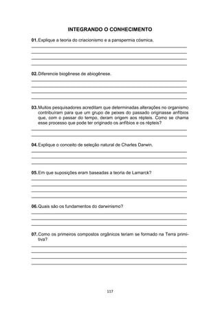 117
INTEGRANDO O CONHECIMENTO
01.Explique a teoria do criacionismo e a panspermia cósmica.
_______________________________________________________________
_______________________________________________________________
_______________________________________________________________
_______________________________________________________________
02.Diferencie biogênese de abiogênese.
_______________________________________________________________
_______________________________________________________________
_______________________________________________________________
_______________________________________________________________
03.Muitos pesquisadores acreditam que determinadas alterações no organismo
contribuíram para que um grupo de peixes do passado originasse anfíbios
que, com o passar do tempo, deram origem aos répteis. Como se chama
esse processo que pode ter originado os anfíbios e os répteis?
_______________________________________________________________
_______________________________________________________________
04.Explique o conceito de seleção natural de Charles Darwin.
_______________________________________________________________
_______________________________________________________________
_______________________________________________________________
05.Em que suposições eram baseadas a teoria de Lamarck?
_______________________________________________________________
_______________________________________________________________
_______________________________________________________________
_______________________________________________________________
06.Quais são os fundamentos do darwinismo?
_______________________________________________________________
_______________________________________________________________
_______________________________________________________________
07.Como os primeiros compostos orgânicos teriam se formado na Terra primi-
tiva?
_______________________________________________________________
_______________________________________________________________
_______________________________________________________________
_______________________________________________________________
 