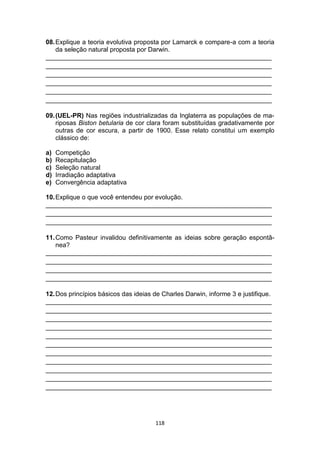 118
08.Explique a teoria evolutiva proposta por Lamarck e compare-a com a teoria
da seleção natural proposta por Darwin.
_______________________________________________________________
_______________________________________________________________
_______________________________________________________________
_______________________________________________________________
_______________________________________________________________
_______________________________________________________________
09.(UEL-PR) Nas regiões industrializadas da Inglaterra as populações de ma-
riposas Biston betularia de cor clara foram substituídas gradativamente por
outras de cor escura, a partir de 1900. Esse relato constitui um exemplo
clássico de:
a) Competição
b) Recapitulação
c) Seleção natural
d) Irradiação adaptativa
e) Convergência adaptativa
10.Explique o que você entendeu por evolução.
_______________________________________________________________
_______________________________________________________________
_______________________________________________________________
11.Como Pasteur invalidou definitivamente as ideias sobre geração espontâ-
nea?
_______________________________________________________________
_______________________________________________________________
_______________________________________________________________
_______________________________________________________________
12.Dos princípios básicos das ideias de Charles Darwin, informe 3 e justifique.
_______________________________________________________________
_______________________________________________________________
_______________________________________________________________
_______________________________________________________________
_______________________________________________________________
_______________________________________________________________
_______________________________________________________________
_______________________________________________________________
_______________________________________________________________
_______________________________________________________________
_______________________________________________________________
 