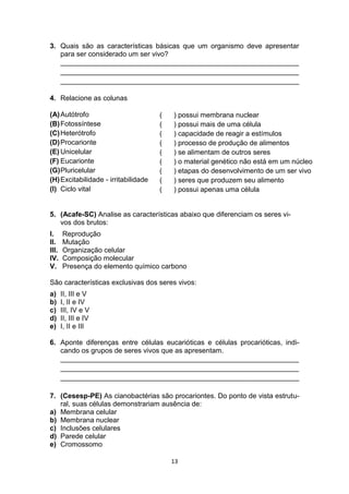 13
3. Quais são as características básicas que um organismo deve apresentar
para ser considerado um ser vivo?
_____________________________________________________________
_____________________________________________________________
_____________________________________________________________
4. Relacione as colunas
(A)Autótrofo
(B)Fotossíntese
(C)Heterótrofo
(D)Procarionte
(E) Unicelular
(F) Eucarionte
(G)Pluricelular
(H)Excitabilidade - irritabilidade
(I) Ciclo vital
5. (Acafe-SC) Analise as características abaixo que diferenciam os seres vi-
vos dos brutos:
I. Reprodução
II. Mutação
III. Organização celular
IV. Composição molecular
V. Presença do elemento químico carbono
São características exclusivas dos seres vivos:
a) II, III e V
b) I, II e IV
c) III, IV e V
d) II, III e IV
e) I, II e III
6. Aponte diferenças entre células eucarióticas e células procarióticas, indi-
cando os grupos de seres vivos que as apresentam.
_____________________________________________________________
_____________________________________________________________
_____________________________________________________________
7. (Cesesp-PE) As cianobactérias são procariontes. Do ponto de vista estrutu-
ral, suas células demonstrariam ausência de:
a) Membrana celular
b) Membrana nuclear
c) Inclusões celulares
d) Parede celular
e) Cromossomo
( ) possui membrana nuclear
( ) possui mais de uma célula
( ) capacidade de reagir a estímulos
( ) processo de produção de alimentos
( ) se alimentam de outros seres
( ) o material genético não está em um núcleo
( ) etapas do desenvolvimento de um ser vivo
( ) seres que produzem seu alimento
( ) possui apenas uma célula
 
