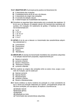 121
19.(F. OBJETIVO-SP) O principal ponto positivo do Darwinismo foi:
a) A descoberta das mutações.
b) O estabelecimento da lei do uso e do desuso.
c) A descoberta da origem das variações.
d) O conceito de seleção natural.
e) A determinação da imutabilidade das espécies.
20.Considere os seguintes fatos relacionados com a evolução das espécies: (I)
lei do uso e do desuso; (II) seleção natural; (III) herança dos caracteres ad-
quiridos; (IV) mutação; (V) isolamento de girafas. A hipótese de Lamarck
era fundamentada em:
a) I e III
b) I, III e IV
c) I, III, IV e V
d) I, III e V
e) I, II e V
21.(UFAC) A lei do uso e desuso e a transmissão das características adquiri-
das caracterizam o:
a) Lamarckismo
b) Criacionismo
c) Darwinismo
d) Fixismo
e) Mendelismo
22.(MACK-SP) As teorias da transmissão hereditária dos caracteres adquiridos
e da seleção natural foram propostas, respectivamente por:
a) Darwin e Lamarck.
b) Lamarck e Darwin.
c) Darwin e Weismann.
d) Weismann e Darwin.
e) Lamarck e Mendel.
23.Para explicar as origens das variações entre os seres vivos, surgiu o con-
ceito de mutação, que foi usado por:
a) Apenas Lamarck.
b) Apenas Darwin.
c) Neodarwinistas.
d) Lamarck e Darwin.
e) Darwin e Neodarwinistas.
24.A teoria sintética ou teoria moderna da evolução é a mais consistente do
que a teoria da evolução elaborada por Darwin, principalmente porque ele
não teve condições, em sua época, de explicar a ocorrência da:
a) Seleção natural.
b) Mutação gênica.
c) Migração.
d) Adaptação ao meio.
e) Transmissão das características adquiridas.
 